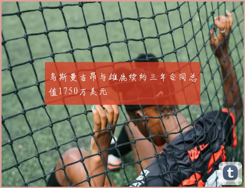 乌斯曼吉昂与雄鹿续约三年合同总值1750万美元