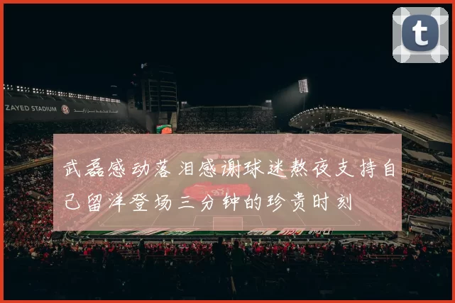 武磊感动落泪感谢球迷熬夜支持自己留洋登场三分钟的珍贵时刻